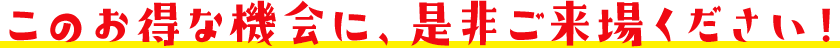このお得な機会に、是非ご来場ください!