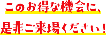 このお得な機会に、是非ご来場ください!